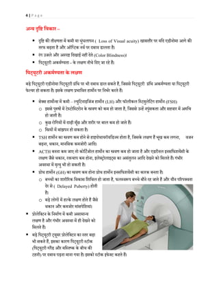 4 | P a g e
अन्य �ि� िवकार –
 �ि� क� ती�णता में कमी या धुंधलापन ( Loss of Visual acuity) खासतौर पर यिद एडीनोमा आगे क�
तरफ बढ़ता है और ऑिप्टक नवर् पर दबाव डालता है।
 रंग उजले और अस्प� िदखाई नहीं देते (Color Blindness)।
 िपट्यूटरी अकमर्ण्यता - के ल�ण नीचे िदए जा रहे हैं।
िपट्यूटरी अकमर्ण्यता के ल�ण
बड़े िपट्यूटरी एडीनोमा िपट्यूटरी ग्रंिथ पर भी दबाव डाल सकते हैं, िजससे िपट्यूटरी ग्रंिथ अकमर्ण्यता या िपट्यूटरी
फेल्यर हो सकता है। इसके ल�ण प्रभािवत हाम�न पर िनभर्र करते हैं।
 सेक्स हाम�न्स में कमी – ल्युिटनाइिजंज हाम�न (LH) और फॉलीकल िस्टमुलेिटंग हाम�न (FSH)
o इससे पु�षों में टेस्टोिस्टरोन के �वण को कम हो जाता है, िजससे उन्हें नपुंसकता और सहवार में अ�िच
हो जाती है।
o कुछ रोिगयों में दाढ़ी मूँछ और शरीर पर बाल कम हो जाते हैं।
o ि�यों में बांझपन हो सकता है।
 TSH हाम�न का �वण कम होने से हाइपोथायरॉयिडज्म होता है, िजसके ल�ण हैं भूख कम लगना, वजन
बढ़ना, थकान, मानिसक कमजोरी आिद।
 ACTH बनना कम जाए तो कोिटर्जोल हाम�न का �वण कम हो जाता है और एडरीनल इनसिफशयेंसी के
ल�ण जैसे थकान, र�चाप कम होना, इलेक्ट्रोलाइट्स का असंतुलन आिद देखने को िमलते हैं। गंभीर
अवस्था में मृत्यु भी हो सकती है।
 ग्रोथ हाम�न (GH) का �वण कम होना ग्रोथ हाम�न इनसिफशयेंसी का कारक बनता है।
o बच्चों का शारी�रक िवकास िशिथल हो जाता है, फलस्व�प बच्चे बौने रह जाते हैं और यौन प�रपक्वता
देर से ( Delayed Puberty) होती
है।
o बड़े लोगों में हल्के ल�ण होते हैं जैसे
थकान और कमजोर मांसपेिशयां।
 प्रोलेिक्टन के िनमार्ण में कमी असामान्य
ल�ण है और गंभीर अवस्था में ही देखने को
िमलते हैं।
 बड़े िपट्यूटरी ट्यूमर प्रोलेिक्टन का स्तर बढ़ा
भी सकते हैं, इसका कारण िपट्यूटरी स्टॉक
(िपट्यूटरी ग्लैंड और मिस्तष्क के बीच क�
टहनी) पर दबाव पड़ना माना गया है। इसको स्टॉक इफेक्ट कहते हैं।
 