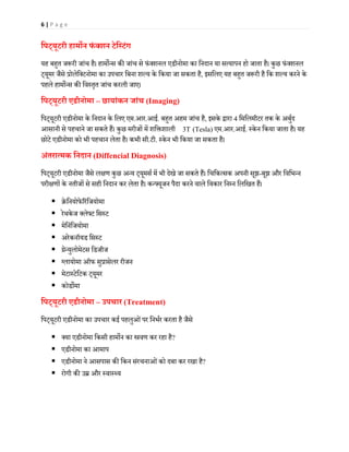 6 | P a g e
िपट्यूटरी हाम�न फं क्शन टेिस्टंग
यह बह�त ज�री जांच है। हाम�न्स क� जांच से फंक्शनल एडीनोमा का िनदान या सत्यापन हो जाता है। कुछ फंक्शनल
ट्यूमर जैसे प्रोलेिक्टनोमा का उपचार िबना शल्य के िकया जा सकता है, इसिलए यह बह�त ज�री है िक शल्य करने के
पहले हाम�न्स क� िवस्तृत जांच करली जाए।
िपट्यूटरी एडीनोमा – छायांकन जांच (Imaging)
िपट्यूटरी एडीनोमा के िनदान के िलए एम.आर.आई. बह�त अहम जांच है, इसके द्वारा 4 िमिलमीटर तक के अबुर्द
आसानी से पहचाने जा सकते हैं। कुछ मरीजों में शि�शाली 3T (Tesla) एम.आर.आई. स्के न िकया जाता है। यह
छोटे एडीनोमा को भी पहचान लेता है। कभी सी.टी. स्के न भी िकया जा सकता है।
अंतरात्मक िनदान (Diffencial Diagnosis)
िपट्यूटरी एडीनोमा जैसे ल�ण कुछ अन्य ट्यूमसर् में भी देखे जा सकते हैं। िचिकत्सक अपनी सूझ-बूझ और िविभन्न
परी�णों के नतीजों से सही िनदान कर लेता है। कन्फ्यूजन पैदा करने वाले िवकार िनम्न िलिखत हैं।
 क्रेिनयोफे�रंिजयोमा
 रेथके ज क्लेफ्ट िसस्ट
 मेिनंिजयोमा
 अरेकनॉयड िसस्ट
 ग्रेन्युलोमेटस िडजीज
 ग्लायोमा ऑफ सुप्रासेलर रीजन
 मेटास्टेिटक ट्यूमर
 कोड�मा
िपट्यूटरी एडीनोमा – उपचार (Treatment)
िपट्यूटरी एडीनोमा का उपचार कई पहलुओंपर िनभर्र करता है जैसे
 क्या एडीनोमा िकसी हाम�न का �वण कर रहा है?
 एडीनोमा का आमाप
 एडीनोमा ने आसपास क� िकन संरचनाओंको दबा कर रखा है?
 रोगी क� उम्र और स्वास्थ्य
 
