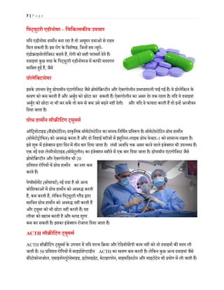 7 | P a g e
िपट्यूटरी एडीनोमा – िचिकत्सक�य उपचार
यिद एडीनोमा हाम�न बना रहा है तो अमूमन दवाओंसे राहत
िमल सकती है। इस रोग के िवशेष�, िजन्हें हम न्यूरो-
एंडोक्राइनोलोिजस्ट कहते हैं, रोगी को सही परामशर् देते हैं।
दवाइयां कुछ तरह के िपट्यूटरी एडीनोमाज में काफ� मददगार
सािबत ह�ई हैं, जैसे
प्रोलेिक्टनोमा
इसके उपचार हेतु डोपामीन एंटागोिनस्ट जैसे ब्रोमोिक्रप्टीन और ऐबरगोलीन प्रभावशाली पाई गई हैं। ये प्रोलेिक्टन के
�वण को कम करती हैं और अबुर्द को छोटा कर सकती हैं। ऐबरगोलीन का असर देर तक रहता है। यिद ये दवाइयां
अबुर्द को छोटा ना भी कर सकें तो कम से कम उसे बढ़ने नहीं देती। और यिद ये फायदा करती हैं तो इन्हें आजीवन
िदया जाता है।
ग्रोथ हाम�न सीक्र�िटंग ट्यूमसर्
ऑिट्रयोटाइड (सैंडोस्टेिटन) प्राकृितक सोमेटोस्टेिटन का मानव-िनिमर्त प्रित�प है। सोमेटोस्टेिटन ग्रोथ हाम�न
(सोमेटोट्रोिफन) को अव�द्ध करता है और दो ितहाई मरीजों में इंसुिलन-लाइक ग्रोथ फेक्टर-1 को सामान्य रखता है।
इसे शु� में इंजेक्शन द्वारा िदन में तीन बार िदया जाता है। लंबी अविध तक असर करने वाले इंजेक्शन भी उपलब्ध हैं।
एक नई दवा लेन�रयोटाइड (सोमेटुलीन) का इंजेक्शन महीने में एक बार िदया जाता है। डोपामीन एंटागोिनस्ट जैसे
ब्रोमोिक्रप्टीन और ऐबरगोलीन भी 20
प्रितशत रोिगयों में ग्रोथ हाम�न का स्तर कम
करते हैं।
पेग्वीसोमेंट (सोमावटर्) नई दवा है जो अन्य
कोिशकाओंमें ग्रोथ हाम�न को अव�द्ध करती
हैं, कम करती हैं, लेिकन िपट्यूटरी ग्लैंड द्वारा
�ािवत ग्रोथ हाम�न को अव�द्ध नहीं करती हैं
और ट्यूमर को भी छोटा नहीं करती हैं। यह
लीवर को खराब करती है और ब्लड शुगर
कम कर सकती है। इसका इंजेक्शन रोजाना िदया जाता हैं।
ACTH सीक्र�िटंग ट्यूमसर्
ACTH सीक्र�िटंग ट्यूमसर् के उपचार में यिद शल्य िक्रया और रेिडयोथेरेपी काम नहीं करे तो दवाइयों क� मदद ली
जाती है। 50 प्रितशत रोिगयों में साइप्रोहेप्टाडीन ACTH का �वण कम करती है। लेिकन कुछ अन्य दवाइयां जैसे
क�टोकोनाजोल, एमाइनोग्लूटेथेमाइड, इटोमाइडेट, मेटाइरापोन, माइफिप्रस्टोन और माइटोटेन भी प्रयोग में ली जाती हैं।
 