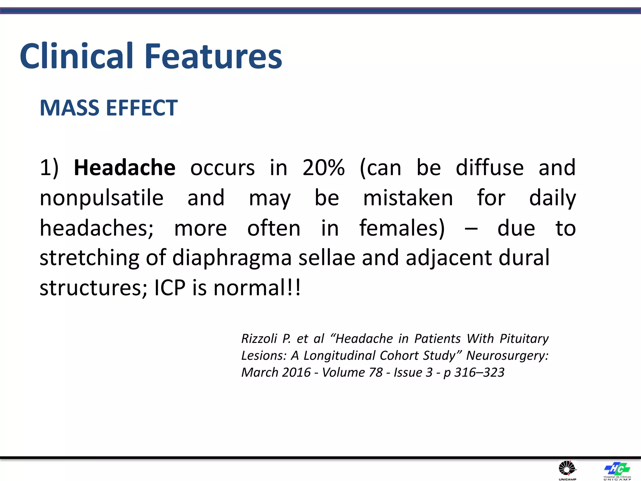 Clinical Features
MASS EFFECT
1) Headache occurs in 20% (can be diffuse and
nonpulsatile and may be mistaken for daily
headaches; more often in females) – due to
stretching of diaphragma sellae and adjacent dural
structures; ICP is normal!!
Rizzoli P. et al “Headache in Patients With Pituitary
Lesions: A Longitudinal Cohort Study” Neurosurgery:
March 2016 - Volume 78 - Issue 3 - p 316–323
 
