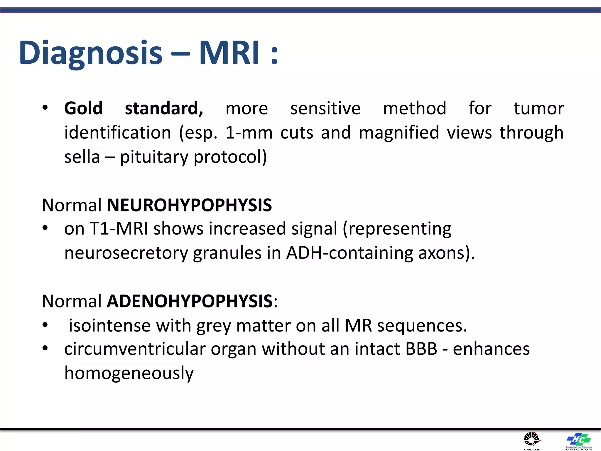 Diagnosis – MRI :
• Gold standard, more sensitive method for tumor
identification (esp. 1-mm cuts and magnified views through
sella – pituitary protocol)
Normal NEUROHYPOPHYSIS
• on T1-MRI shows increased signal (representing
neurosecretory granules in ADH-containing axons).
Normal ADENOHYPOPHYSIS:
• isointense with grey matter on all MR sequences.
• circumventricular organ without an intact BBB - enhances
homogeneously
 