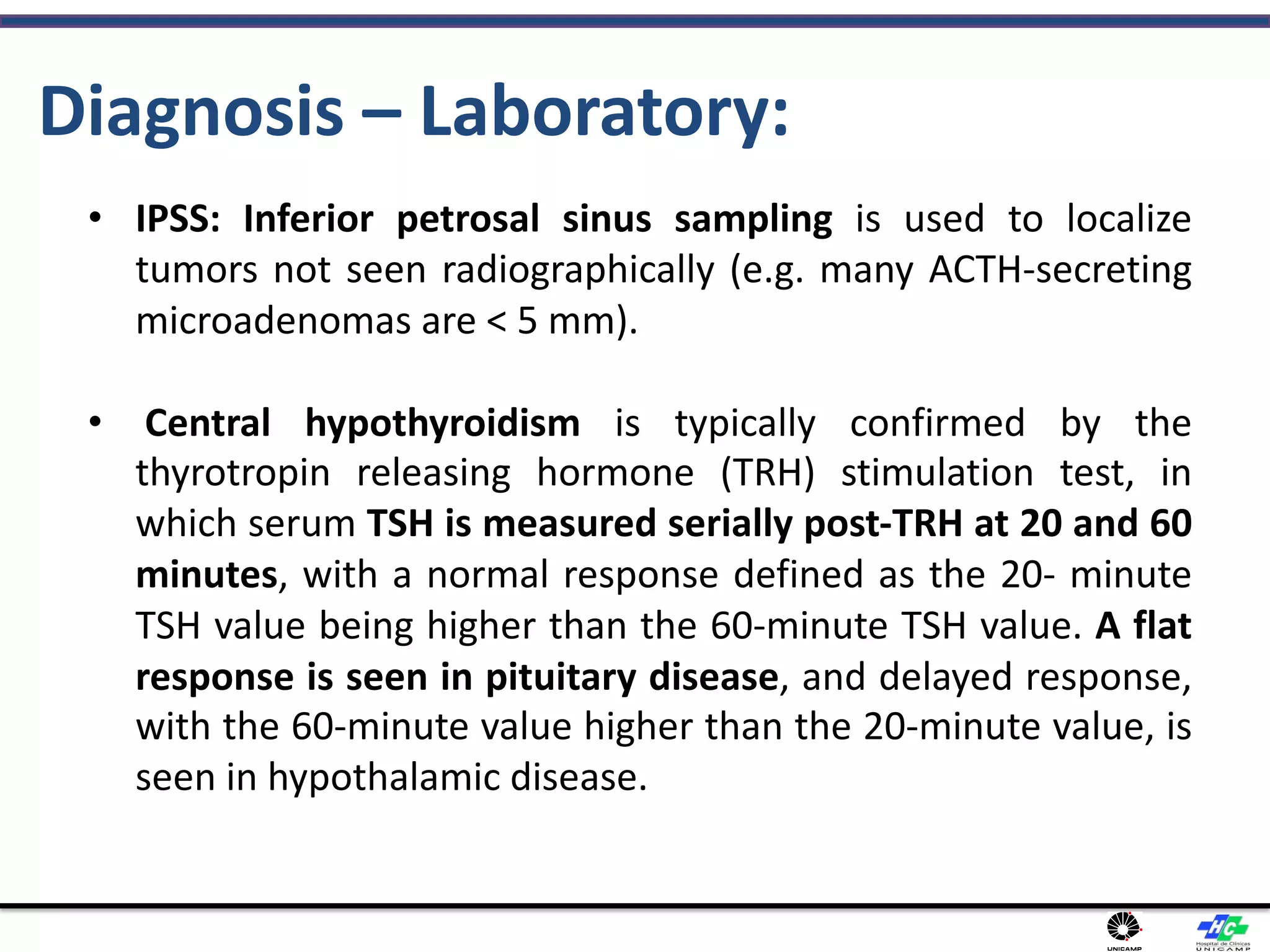 Diagnosis – Laboratory:
• IPSS: Inferior petrosal sinus sampling is used to localize
tumors not seen radiographically (e.g. many ACTH-secreting
microadenomas are < 5 mm).
• Central hypothyroidism is typically confirmed by the
thyrotropin releasing hormone (TRH) stimulation test, in
which serum TSH is measured serially post-TRH at 20 and 60
minutes, with a normal response defined as the 20- minute
TSH value being higher than the 60-minute TSH value. A flat
response is seen in pituitary disease, and delayed response,
with the 60-minute value higher than the 20-minute value, is
seen in hypothalamic disease.
 