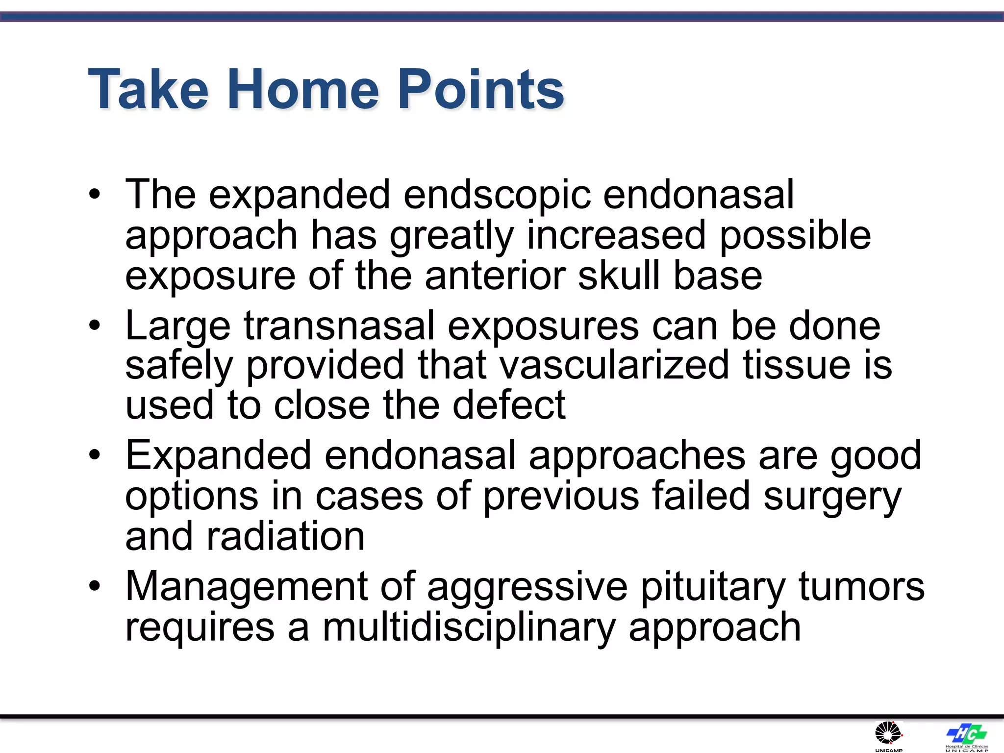 Take Home Points
• The expanded endscopic endonasal
approach has greatly increased possible
exposure of the anterior skull base
• Large transnasal exposures can be done
safely provided that vascularized tissue is
used to close the defect
• Expanded endonasal approaches are good
options in cases of previous failed surgery
and radiation
• Management of aggressive pituitary tumors
requires a multidisciplinary approach
 