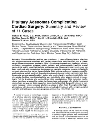 125
Pituitary Adenomas Complicating
Cardiac Surgery: Summary and Review
of 11 Cases
Michael B. Pliam, M.D., Ph.D., Michael Cohen, M.D.,* Leo Cheng, M.D.,**
Matthias Spaenle, M.S.,*** Merrill H. Bronstein, M.D,t and
Thomas W. Atkin,M.D.*
Department of Cardiovascular Surgery, San Francisco Heart Institute, Seton
Medical Center, *Departments of Neurology and **Neurosurgery, Seton Medical
Center, ***Department of Neuropathology, Universitaet Bonn, Bonn, Germany,
t Clinical Associate Professor of Surgery, University of California San Francisco,
and *Department of Radiology, Seton Medical Center, Daly City, California
ABSTRACTFrom the literature and our own experience, 11 cases of hemorrhage or infarction
of a pituitary adenoma associated with cardiac surgery have been identified over a 13-year
period. Males outnumbered females by 10 to 1. Symptoms observed were headache, lethargy,
confusion, obtundation, unilateral ptosis, meiosis, and opthalmoplegia involving cranial
nerves 111, IV, and VI, visual field deficits, and hemiparesis. Diagnosis in most recent cases has
been confirmed with computerized tomography or magnetic resonance imaging. All patients
received adrenocortical steroid therapy initially. Eight patients underwent transsphenoidal hy-
pophysectomy and all survived. One patient underwent decompression craniotomy and died.
lntracranial surgery was deferred in 1 patient who survived and in another who died of a mas-
sive stroke. Residual neurological deficits were noted to be either absent, minimal, or resolv-
ing in 7 of the 9 patients who survived their initial hospitalization. While numerous mecha-
nisms have been proposed to explain the hemorrhage and necrosis of a pituitary adenoma
during heart surgery, no direct cause has been clearly identified. Surgical treatment is com-
monly necessary since untreated pituitary apoplexy is often fatal. Transsphenoidal hypo-
physectomy with decompression is the preferred method of treatment with a low perioperative
mortality and fairly good long-term prognosis. (J Card Surg 7995;70:
725-732)
A number of reports of hemorrhagic necrosis
of a pituitary adenoma complicating cardiac
surgery have appeared since 1980.1-6While
this so-called “pituitary apoplexy syndrome”
has been widely described, the incidence of as-
sociation with cardiac surgery and the precise
mechanism of pituitary tumor injury remains un-
The purpose of the present article is to
provide further insight into the diagnosis and
Address for correspondence: Michael B. Pliam, M.D., San
Francisco Heart Institute, Seton Medical Center, 1900 Sul-
livan Ave., Daly City, CA 94015. Fax: (415) 992-8388.
treatment of this condition in the cardiac surgi-
cal patient, to provide guidelines for optimal
cardiac surgical management of patients with
known pituitary tumors, and to add our own ex-
perience to the literature.
MATERIALAND METHODS
A thorough review of the literature dealing
with adenomas of the pituitary gland occurring
in cardiac surgical patients was accomplished
with the aid of a computerized search of the
National Library of Medicine’s Medline data-
 