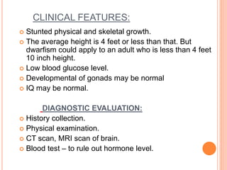 CLINICAL FEATURES:
 Stunted physical and skeletal growth.
 The average height is 4 feet or less than that. But
dwarfism could apply to an adult who is less than 4 feet
10 inch height.
 Low blood glucose level.
 Developmental of gonads may be normal
 IQ may be normal.
DIAGNOSTIC EVALUATION:
 History collection.
 Physical examination.
 CT scan, MRI scan of brain.
 Blood test – to rule out hormone level.
 