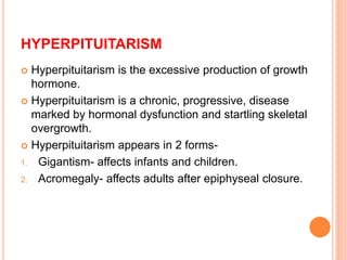 HYPERPITUITARISM
 Hyperpituitarism is the excessive production of growth
hormone.
 Hyperpituitarism is a chronic, progressive, disease
marked by hormonal dysfunction and startling skeletal
overgrowth.
 Hyperpituitarism appears in 2 forms-
1. Gigantism- affects infants and children.
2. Acromegaly- affects adults after epiphyseal closure.
 