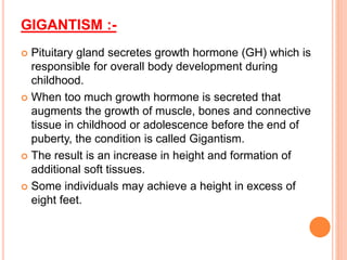 GIGANTISM :-
 Pituitary gland secretes growth hormone (GH) which is
responsible for overall body development during
childhood.
 When too much growth hormone is secreted that
augments the growth of muscle, bones and connective
tissue in childhood or adolescence before the end of
puberty, the condition is called Gigantism.
 The result is an increase in height and formation of
additional soft tissues.
 Some individuals may achieve a height in excess of
eight feet.
 