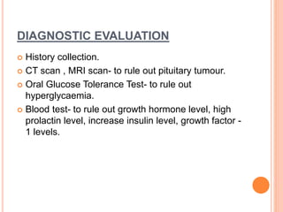 DIAGNOSTIC EVALUATION
 History collection.
 CT scan , MRI scan- to rule out pituitary tumour.
 Oral Glucose Tolerance Test- to rule out
hyperglycaemia.
 Blood test- to rule out growth hormone level, high
prolactin level, increase insulin level, growth factor -
1 levels.
 