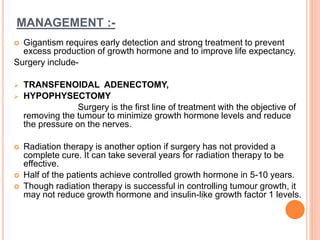 MANAGEMENT :-
 Gigantism requires early detection and strong treatment to prevent
excess production of growth hormone and to improve life expectancy.
Surgery include-
 TRANSFENOIDAL ADENECTOMY,
 HYPOPHYSECTOMY
Surgery is the first line of treatment with the objective of
removing the tumour to minimize growth hormone levels and reduce
the pressure on the nerves.
 Radiation therapy is another option if surgery has not provided a
complete cure. It can take several years for radiation therapy to be
effective.
 Half of the patients achieve controlled growth hormone in 5-10 years.
 Though radiation therapy is successful in controlling tumour growth, it
may not reduce growth hormone and insulin-like growth factor 1 levels.
 