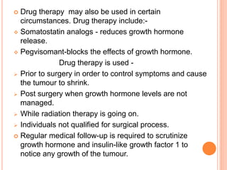  Drug therapy may also be used in certain
circumstances. Drug therapy include:-
 Somatostatin analogs - reduces growth hormone
release.
 Pegvisomant-blocks the effects of growth hormone.
Drug therapy is used -
 Prior to surgery in order to control symptoms and cause
the tumour to shrink.
 Post surgery when growth hormone levels are not
managed.
 While radiation therapy is going on.
 Individuals not qualified for surgical process.
 Regular medical follow-up is required to scrutinize
growth hormone and insulin-like growth factor 1 to
notice any growth of the tumour.
 