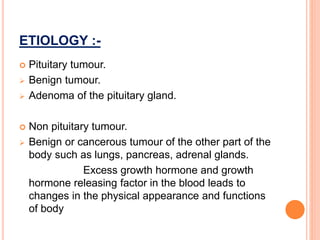 ETIOLOGY :-
 Pituitary tumour.
 Benign tumour.
 Adenoma of the pituitary gland.
 Non pituitary tumour.
 Benign or cancerous tumour of the other part of the
body such as lungs, pancreas, adrenal glands.
Excess growth hormone and growth
hormone releasing factor in the blood leads to
changes in the physical appearance and functions
of body
 