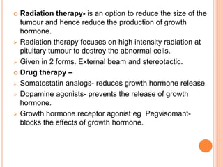  Radiation therapy- is an option to reduce the size of the
tumour and hence reduce the production of growth
hormone.
 Radiation therapy focuses on high intensity radiation at
pituitary tumour to destroy the abnormal cells.
 Given in 2 forms. External beam and stereotactic.
 Drug therapy –
 Somatostatin analogs- reduces growth hormone release.
 Dopamine agonists- prevents the release of growth
hormone.
 Growth hormone receptor agonist eg Pegvisomant-
blocks the effects of growth hormone.
 