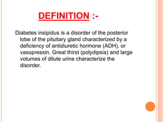 DEFINITION :-
Diabetes insipidus is a disorder of the posterior
lobe of the pituitary gland characterized by a
deficiency of antidiuretic hormone (ADH), or
vasopressin. Great thirst (polydipsia) and large
volumes of dilute urine characterize the
disorder.
 