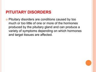 PITUITARY DISORDERS
 Pituitary disorders are conditions caused by too
much or too little of one or more of the hormones
produced by the pituitary gland and can produce a
variety of symptoms depending on which hormones
and target tissues are affected.
 