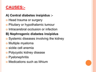 CAUSES:-
A) Central diabetes insipidus :-
 Head trauma or surgery
 Pituitary or hypothalamic tumour
 Intracerebral occlusion or infection
B) Nephrogenic diabetes insipidus
 Systemic diseases involving the kidney
 Multiple myeloma
 sickle cell anemia
 Polycystic kidney disease
 Pyelonephritis
 Medications such as lithium
 