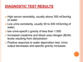 DIAGNOSTIC TEST RESULTS
 High serum osmolality, usually above 300 mOsm/kg
of water
 Low urine osmolarity, usually 50 to 200 mOsm/kg of
water;
 low urine-specifi c gravity of less than 1.005
 Increased creatinine and blood urea nitrogen (BUN)
levels resulting from dehydration
 Positive response to water deprivation test: Urine
output decreases and specific gravity increases
 