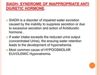 SIADH- SYNDROME OF INAPPROPRIATE ANTI
DIURETIC HORMONE.
 SIADH is a disorder of impaired water excretion
caused by the inability to suppress secretion or due
to excessive secretion and action of Antidiuretic
hormone .
 If water intake exceeds the reduced urine output
(concentrated Urine), the ensuing water retention
leads to the development of hyponatremia.
 Most common cause of HYPOOSMOLAR
EUVOLEMIC Hyponatremia.
 