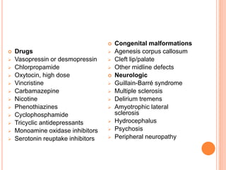  Drugs
 Vasopressin or desmopressin
 Chlorpropamide
 Oxytocin, high dose
 Vincristine
 Carbamazepine
 Nicotine
 Phenothiazines
 Cyclophosphamide
 Tricyclic antidepressants
 Monoamine oxidase inhibitors
 Serotonin reuptake inhibitors
 Congenital malformations
 Agenesis corpus callosum
 Cleft lip/palate
 Other midline defects
 Neurologic
 Guillain-Barré syndrome
 Multiple sclerosis
 Delirium tremens
 Amyotrophic lateral
sclerosis
 Hydrocephalus
 Psychosis
 Peripheral neuropathy
 