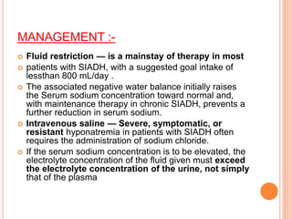 MANAGEMENT :-
 Fluid restriction — is a mainstay of therapy in most
 patients with SIADH, with a suggested goal intake of
lessthan 800 mL/day .
 The associated negative water balance initially raises
the Serum sodium concentration toward normal and,
with maintenance therapy in chronic SIADH, prevents a
further reduction in serum sodium.
 Intravenous saline — Severe, symptomatic, or
resistant hyponatremia in patients with SIADH often
requires the administration of sodium chloride.
 If the serum sodium concentration is to be elevated, the
electrolyte concentration of the fluid given must exceed
the electrolyte concentration of the urine, not simply
that of the plasma
 