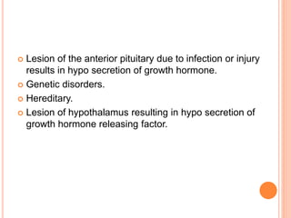  Lesion of the anterior pituitary due to infection or injury
results in hypo secretion of growth hormone.
 Genetic disorders.
 Hereditary.
 Lesion of hypothalamus resulting in hypo secretion of
growth hormone releasing factor.
 