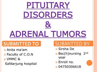 PITUITARY
DISORDERS
&
ADRENAL TUMORS
 Anita ma’am
 Faculty of C.O.N
 VMMC &
Safdarjung hospital
 Sirsha De
 Bsc(h)nursing 2nd
year
 Enroll no.
 04750306618
SUBMITTED TO SUBMITTED BY
 