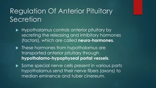 Regulation Of Anterior Pituitary
Secretion
 Hypothalamus controls anterior pituitary by
secreting the releasing and inhibitory hormones
(factors), which are called neuro-hormones.
 These hormones from hypothalamus are
transported anterior pituitary through
hypothalamo-hypophyseal portal vessels.
 Some special nerve cells present in various parts
hypothalamus send their nerve fibers (axons) to
median eminence and tuber cinereum.
 