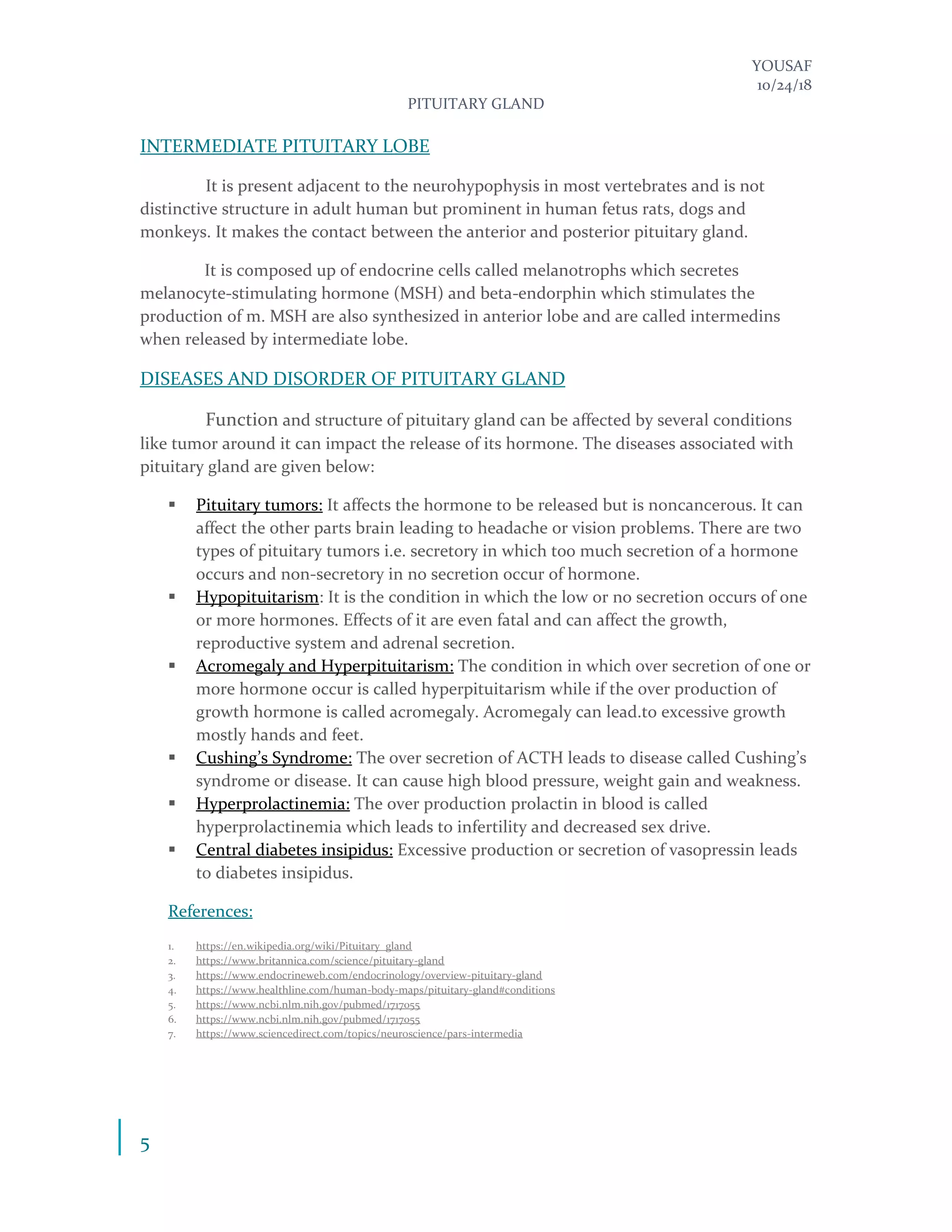 YOUSAF
10/24/18
PITUITARY GLAND
5
INTERMEDIATE PITUITARY LOBE
It is present adjacent to the neurohypophysis in most vertebrates and is not
distinctive structure in adult human but prominent in human fetus rats, dogs and
monkeys. It makes the contact between the anterior and posterior pituitary gland.
It is composed up of endocrine cells called melanotrophs which secretes
melanocyte-stimulating hormone (MSH) and beta-endorphin which stimulates the
production of m. MSH are also synthesized in anterior lobe and are called intermedins
when released by intermediate lobe.
DISEASES AND DISORDER OF PITUITARY GLAND
Function and structure of pituitary gland can be affected by several conditions
like tumor around it can impact the release of its hormone. The diseases associated with
pituitary gland are given below:
▪ Pituitary tumors: It affects the hormone to be released but is noncancerous. It can
affect the other parts brain leading to headache or vision problems. There are two
types of pituitary tumors i.e. secretory in which too much secretion of a hormone
occurs and non-secretory in no secretion occur of hormone.
▪ Hypopituitarism: It is the condition in which the low or no secretion occurs of one
or more hormones. Effects of it are even fatal and can affect the growth,
reproductive system and adrenal secretion.
▪ Acromegaly and Hyperpituitarism: The condition in which over secretion of one or
more hormone occur is called hyperpituitarism while if the over production of
growth hormone is called acromegaly. Acromegaly can lead.to excessive growth
mostly hands and feet.
▪ Cushing’s Syndrome: The over secretion of ACTH leads to disease called Cushing’s
syndrome or disease. It can cause high blood pressure, weight gain and weakness.
▪ Hyperprolactinemia: The over production prolactin in blood is called
hyperprolactinemia which leads to infertility and decreased sex drive.
▪ Central diabetes insipidus: Excessive production or secretion of vasopressin leads
to diabetes insipidus.
References:
1. https://en.wikipedia.org/wiki/Pituitary_gland
2. https://www.britannica.com/science/pituitary-gland
3. https://www.endocrineweb.com/endocrinology/overview-pituitary-gland
4. https://www.healthline.com/human-body-maps/pituitary-gland#conditions
5. https://www.ncbi.nlm.nih.gov/pubmed/1717055
6. https://www.ncbi.nlm.nih.gov/pubmed/1717055
7. https://www.sciencedirect.com/topics/neuroscience/pars-intermedia
 