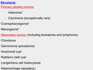 20.57 Causes of anterior pituitary hormone deficiency Body_ID: B020057
Body_ID: None
Structural

Primary pituitary tumour
o
Adenoma*
o
Carcinoma (exceptionally rare)

Craniopharyngioma*

Meningioma*

Secondary tumour (including leukaemia and lymphoma)

Chordoma

Germinoma (pinealoma)

Arachnoid cyst

Rathke's cleft cyst

Langerhans cell histiocytosis

Haemorrhage (apoplexy)
 