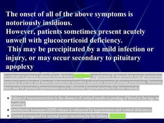 The onset of all of the above symptoms is
notoriously insidious.
However, patients sometimes present acutely
unwell with glucocorticoid deficiency.
This may be precipitated by a mild infection or
injury, or may occur secondary to pituitary
apoplexy
 