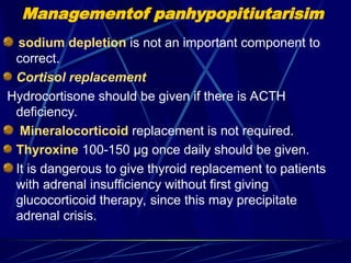 Managementof panhypopitiutarisim
sodium depletion is not an important component to
correct.
Cortisol replacement
Hydrocortisone should be given if there is ACTH
deficiency.
Mineralocorticoid replacement is not required.
Thyroxine 100-150 μg once daily should be given.
It is dangerous to give thyroid replacement to patients
with adrenal insufficiency without first giving
glucocorticoid therapy, since this may precipitate
adrenal crisis.
 