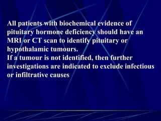 All patients with biochemical evidence of
pituitary hormone deficiency should have an
MRI or CT scan to identify pituitary or
hypothalamic tumours.
If a tumour is not identified, then further
investigations are indicated to exclude infectious
or infiltrative causes
 