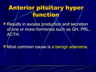 Anterior pituitary hyper
function
Results in excess production and secretion
Results in excess production and secretion
of one or more hormones such as GH, PRL,
of one or more hormones such as GH, PRL,
ACTH.
ACTH.
Most common cause is
Most common cause is a benign adenoma.
a benign adenoma.
 
