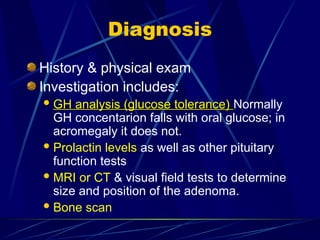 Diagnosis
History & physical exam
Investigation includes:
 GH analysis (glucose tolerance)
GH analysis (glucose tolerance) Normally
GH concentarion falls with oral glucose; in
acromegaly it does not.
Prolactin levels as well as other pituitary
function tests
MRI or CT & visual field tests to determine
size and position of the adenoma.
Bone scan
 
