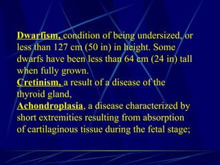 Dwarfism, condition of being undersized, or
less than 127 cm (50 in) in height. Some
dwarfs have been less than 64 cm (24 in) tall
when fully grown.
Cretinism, a result of a disease of the
thyroid gland,
Achondroplasia, a disease characterized by
short extremities resulting from absorption
of cartilaginous tissue during the fetal stage;
 