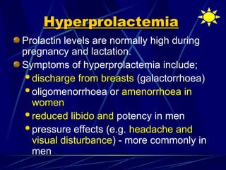 Hyperprolactemia
Hyperprolactemia
Prolactin levels are normally high during
pregnancy and lactation.
Symptoms of hyperprolactemia include;
discharge from breasts (galactorrhoea)
oligomenorrhoea or amenorrhoea in
women
reduced libido and potency in men
pressure effects (e.g. headache and
visual disturbance) - more commonly in
men
 