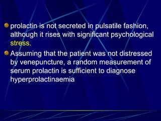 prolactin is not secreted in pulsatile fashion,
although it rises with significant psychological
stress.
Assuming that the patient was not distressed
by venepuncture, a random measurement of
serum prolactin is sufficient to diagnose
hyperprolactinaemia
 