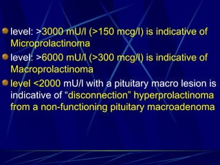 level: >3000 mU/l (>150 mcg/l) is indicative of
Microprolactinoma
level: >6000 mU/l (>300 mcg/l) is indicative of
Macroprolactinoma
level <2000 mU/l with a pituitary macro lesion is
indicative of “disconnection” hyperprolactinoma
from a non-functioning pituitary macroadenoma
 