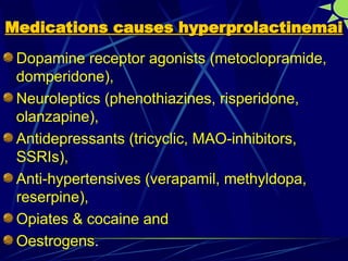 Medications causes hyperprolactinemai
Medications causes hyperprolactinemai
Dopamine receptor agonists (metoclopramide,
domperidone),
Neuroleptics (phenothiazines, risperidone,
olanzapine),
Antidepressants (tricyclic, MAO-inhibitors,
SSRIs),
Anti-hypertensives (verapamil, methyldopa,
reserpine),
Opiates & cocaine and
Oestrogens.
 