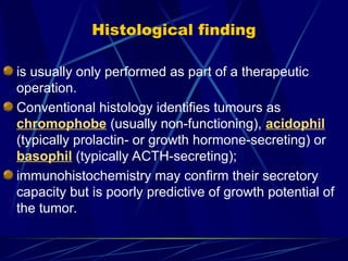 Histological finding
is usually only performed as part of a therapeutic
operation.
Conventional histology identifies tumours as
chromophobe (usually non-functioning), acidophil
(typically prolactin- or growth hormone-secreting) or
basophil (typically ACTH-secreting);
immunohistochemistry may confirm their secretory
capacity but is poorly predictive of growth potential of
the tumor.
 
