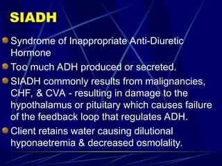 SIADH
Syndrome of Inappropriate Anti-Diuretic
Hormone
Too much ADH produced or secreted.
SIADH commonly results from malignancies,
CHF, & CVA - resulting in damage to the
hypothalamus or pituitary which causes failure
of the feedback loop that regulates ADH.
Client retains water causing dilutional
hyponaetremia & decreased osmolality.
 
