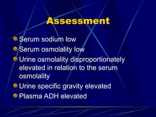 Assessment
Serum sodium low
Serum osmolality low
Urine osmolality disproportionately
elevated in relation to the serum
osmolality
Urine specific gravity elevated
Plasma ADH elevated
 