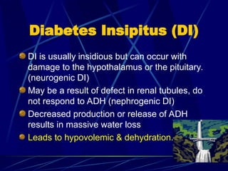 Diabetes Insipitus (DI)
DI is usually insidious but can occur with
damage to the hypothalamus or the pituitary.
(neurogenic DI)
May be a result of defect in renal tubules, do
not respond to ADH (nephrogenic DI)
Decreased production or release of ADH
results in massive water loss
Leads to hypovolemic & dehydration.
 