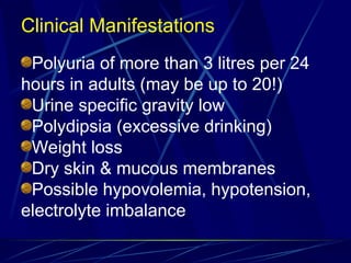 Clinical Manifestations
Polyuria of more than 3 litres per 24
hours in adults (may be up to 20!)
Urine specific gravity low
Polydipsia (excessive drinking)
Weight loss
Dry skin & mucous membranes
Possible hypovolemia, hypotension,
electrolyte imbalance
 