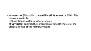 • Vasopressin: (Also called the antidiuretic hormone or ADH): This
hormone controls
reabsorption of water by kidney tubules.
‰‰ Oxytocin:It controls the contraction of smooth muscle of the
uterus and also of the mammary gland
 