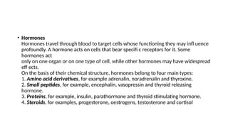 • Hormones
Hormones travel through blood to target cells whose functioning they may infl uence
profoundly. A hormone acts on cells that bear specifi c receptors for it. Some
hormones act
only on one organ or on one type of cell, while other hormones may have widespread
eff ects.
On the basis of their chemical structure, hormones belong to four main types:
1. Amino acid derivatives, for example adrenalin, noradrenalin and thyroxine.
2. Small peptides, for example, encephalin, vasopressin and thyroid releasing
hormone.
3. Proteins, for example, insulin, parathormone and thyroid stimulating hormone.
4. Steroids, for examples, progesterone, oestrogens, testosterone and cortisol
 