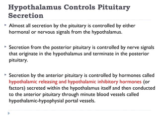 Hypothalamus Controls Pituitary
Secretion
 Almost all secretion by the pituitary is controlled by either
hormonal or nervous signals from the hypothalamus.
 Secretion from the posterior pituitary is controlled by nerve signals
that originate in the hypothalamus and terminate in the posterior
pituitary.
 Secretion by the anterior pituitary is controlled by hormones called
hypothalamic releasing and hypothalamic inhibitory hormones (or
factors) secreted within the hypothalamus itself and then conducted
to the anterior pituitary through minute blood vessels called
hypothalamic-hypophysial portal vessels.
 