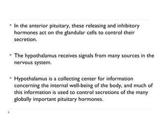  In the anterior pituitary, these releasing and inhibitory
hormones act on the glandular cells to control their
secretion.
 The hypothalamus receives signals from many sources in the
nervous system.
 Hypothalamus is a collecting center for information
concerning the internal well-being of the body, and much of
this information is used to control secretions of the many
globally important pituitary hormones.
 