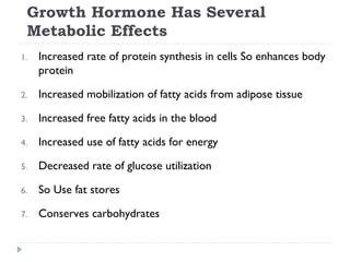 Growth Hormone Has Several
Metabolic Effects
1. Increased rate of protein synthesis in cells So enhances body
protein
2. Increased mobilization of fatty acids from adipose tissue
3. Increased free fatty acids in the blood
4. Increased use of fatty acids for energy
5. Decreased rate of glucose utilization
6. So Use fat stores
7. Conserves carbohydrates
 