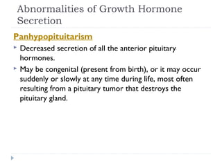 Abnormalities of Growth Hormone
Secretion
Panhypopituitarism
 Decreased secretion of all the anterior pituitary
hormones.
 May be congenital (present from birth), or it may occur
suddenly or slowly at any time during life, most often
resulting from a pituitary tumor that destroys the
pituitary gland.
 