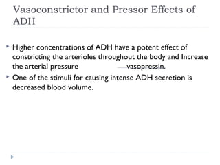 Vasoconstrictor and Pressor Effects of
ADH
 Higher concentrations of ADH have a potent effect of
constricting the arterioles throughout the body and Increase
the arterial pressure vasopressin.
 One of the stimuli for causing intense ADH secretion is
decreased blood volume.
 